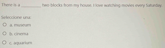 There is a _two blocks from my house. I love watching movies every Saturday.
Seleccione una:
a. museum
b. cinema
c. aquarium