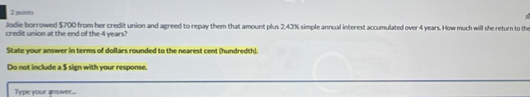 Jodie borrowed $700 from her credit union and agreed to repay them that amount plus 2.43% simple annual interest accumulated over 4 years. How much will she return to the 
credit union at the end of the 4 years? 
State your answer in terms of dollars rounded to the nearest cent (hundredth). 
Do not include a $ sign with your response. 
Type your answer...