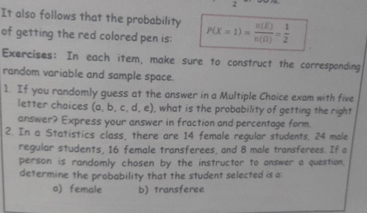 It also follows that the probability P(X=1)= n(E)/n((1) = 1/2 
of getting the red colored pen is: 
Exercises: In each item, make sure to construct the corresponding 
random variable and sample space. 
1. If you randomly guess at the answer in a Multiple Choice exam with five 
letter choices (a, b, c, d, e), what is the probability of getting the right 
answer? Express your answer in fraction and percentage form. 
2. In a Statistics class, there are 14 female regular students. 24 male 
regular students, 16 female transferees, and 8 male transferees. If a 
person is randomly chosen by the instructor to answer a question. 
determine the probability that the student selected is a: 
a) female b) transferee