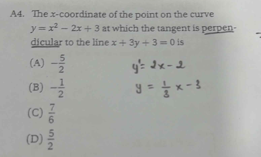 A4. The x-coordinate of the point on the curve
y=x^2-2x+3 at which the tangent is perpen-
dicular to the line x+3y+3=0 is
(A) - 5/2 
(B) - 1/2 
(C)  7/6 
(D)  5/2 