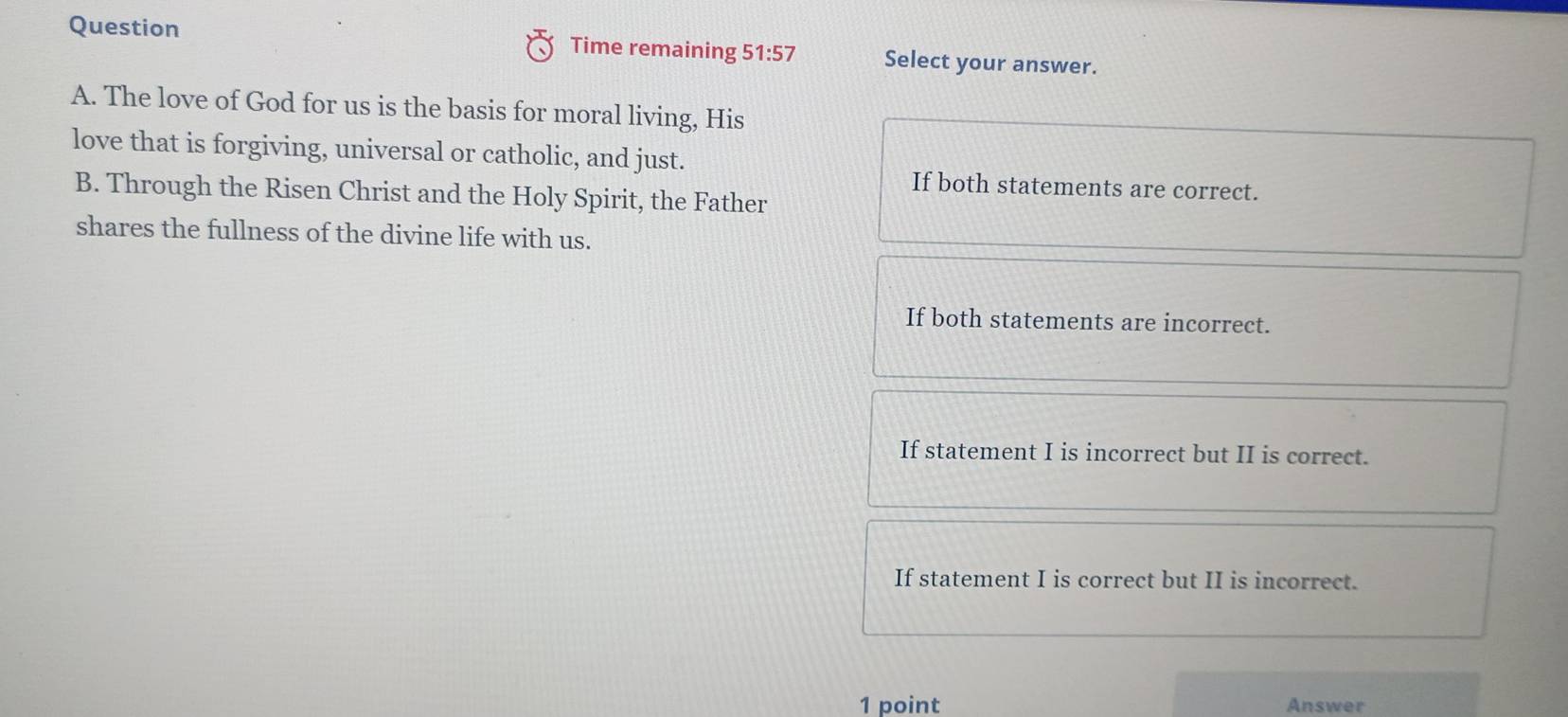Question Time remaining 51:57 Select your answer.
A. The love of God for us is the basis for moral living, His
love that is forgiving, universal or catholic, and just.
If both statements are correct.
B. Through the Risen Christ and the Holy Spirit, the Father
shares the fullness of the divine life with us.
If both statements are incorrect.
If statement I is incorrect but II is correct.
If statement I is correct but II is incorrect.
1 point Answer
