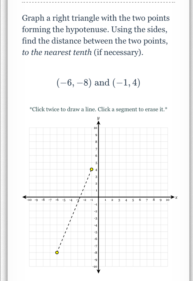 Graph a right triangle with the two points 
forming the hypotenuse. Using the sides, 
find the distance between the two points, 
to the nearest tenth (if necessary).
(-6,-8) and (-1,4)
*Click twice to draw a line. Click a segment to erase it.*