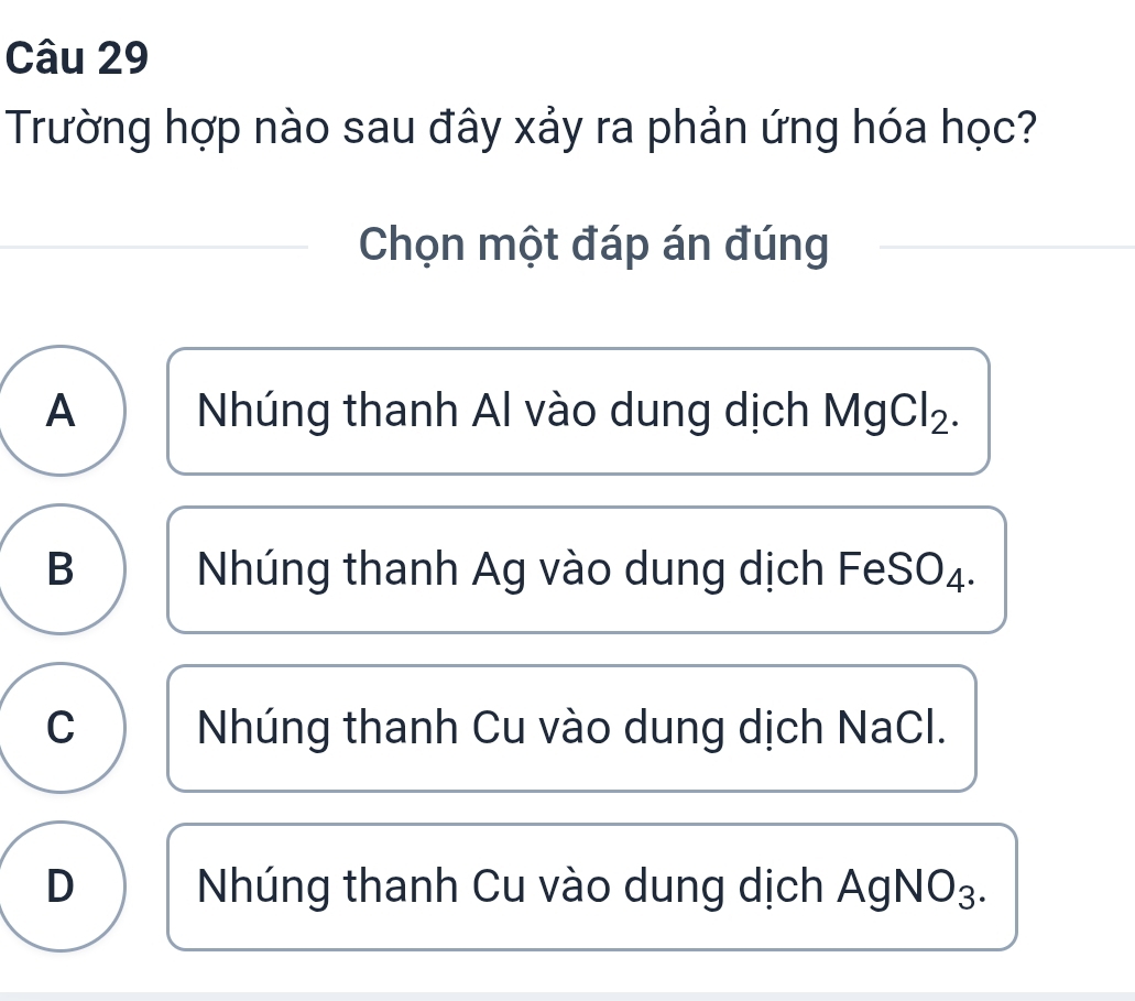 Trường hợp nào sau đây xảy ra phản ứng hóa học?
Chọn một đáp án đúng
A Nhúng thanh Al vào dung dịch MgCl₂.
B Nhúng thanh Ag vào dung dịch FeSO₄.
C Nhúng thanh Cu vào dung dịch NaCl.
D Nhúng thanh Cu vào dung dịch AgNO₃.