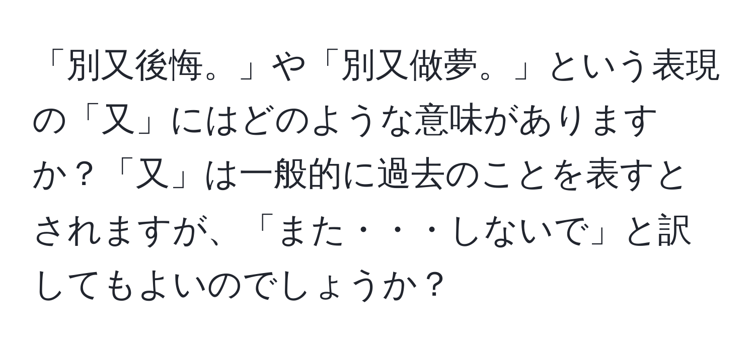 「別又後悔。」や「別又做夢。」という表現の「又」にはどのような意味がありますか？「又」は一般的に過去のことを表すとされますが、「また・・・しないで」と訳してもよいのでしょうか？