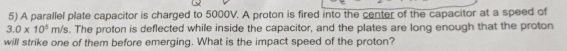 A parallel plate capacitor is charged to 5000V. A proton is fired into the center of the capacitor at a speed of
3.0* 10^5m/s s. The proton is deflected while inside the capacitor, and the plates are long enough that the proton 
will strike one of them before emerging. What is the impact speed of the proton?