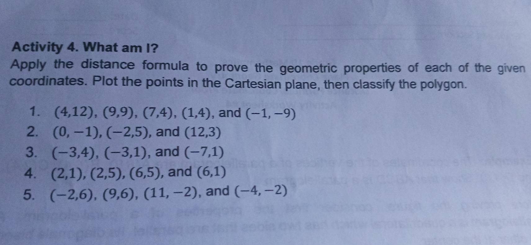 Activity 4. What am I? 
Apply the distance formula to prove the geometric properties of each of the given 
coordinates. Plot the points in the Cartesian plane, then classify the polygon. 
1. (4,12),(9,9), (7,4), (1,4) , and (-1,-9)
2. (0,-1), (-2,5) , and (12,3)
3. (-3,4), (-3,1) , and (-7,1)
4. (2,1), (2,5), (6,5) , and (6,1)
5. (-2,6), (9,6), (11,-2) , and (-4,-2)