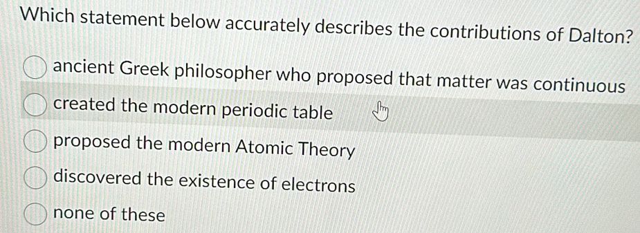 Which statement below accurately describes the contributions of Dalton?
ancient Greek philosopher who proposed that matter was continuous
created the modern periodic table
proposed the modern Atomic Theory
discovered the existence of electrons
none of these