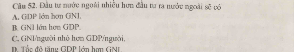 Đầu tư nước ngoài nhiều hơn đầu tư ra nước ngoài sẽ có
A. GDP lớn hơn GNI.
B. GNI lớn hơn GDP.
C. GNI/người nhỏ hơn GDP/người.
D. Tốc đô tăng GDP lớn hơn GNI.