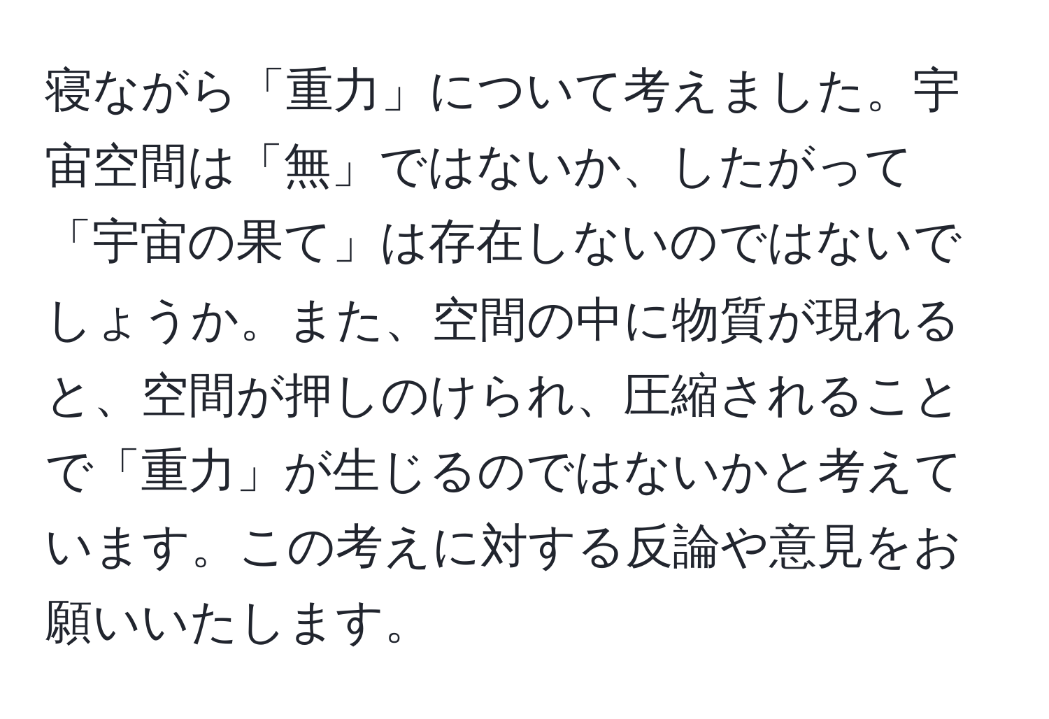 寝ながら「重力」について考えました。宇宙空間は「無」ではないか、したがって「宇宙の果て」は存在しないのではないでしょうか。また、空間の中に物質が現れると、空間が押しのけられ、圧縮されることで「重力」が生じるのではないかと考えています。この考えに対する反論や意見をお願いいたします。