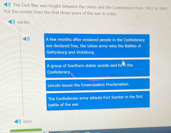 The Civil War was fought between the Union and the Confederacy from 1861 to 1865.
Put the events from the first three years of the war in order.
earlier
A few months after enslaved people in the Confederacy
are declared free, the Union army wins the Battles of
Gettysburg and Vicksburg.
A group of Southern states secede and form the
Confederacy.
Lincoln issues the Emancipation Proclamation.
The Confederate army attacks Fort Sumter in the first
battle of the war.
later