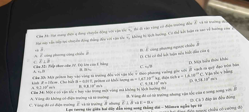 Hạt mang điện q đang chuyến động với vận tốc overline v_0 thì đi vào vùng có điện trường đều vector E và từ trường đều
Hạt này vẫn tiếp tục chuyển động thẳng đều với vận tốc vector v_o không bị lệch hướng. Có thể kết luận ra sao về hướng của A
vector B
và vector B.
C. vector E⊥ vector B cùng phương ngược chiều
A. vector E cùng phương cùng chiều vector B B. vector E
D. Chi có thể kết luận nếu biết đấu ciaq
D. Một biểu thức khác
Câu 32: Tiếp theo câu 31. Độ lớn của E bằng
C. v_0/B
A. v_0.B B. B/vo
Câu 33: Một prôton bay vào vùng tù trường đều với vận tốc v theo phưong vuông góc với vector B vạch ra quỹ đạo tròn bán
kính R=10cm. Cho biết B=0,01T, , prôton có khổi lượng m=1,67.10^(-27)kg : điện tích e=1,6.10^(-19)C. Vận tốc v bằng
A. 9,2.10^5 m/s B. 9,8.10^5m/s m/s D. 9,58.10^4m/s
C. 9,58.10^5
Câu 34: Một e có vận tốc v bay vào trong một vùng mà không bị lệch hướng thì
A. Vùng đó không có điện trường và từ trường B. Vùng đó có từ trường nhưng vận tốc của e song song với vector B
D. Cả 3 đáp án đều đúng
C. Vùng đó có điện trường vector E và từ trường vector B nhưng vector E⊥ vector B và E=B.v
Lực tương tác giữa hai dây dẫn song song thẳng dài - Mômen ngẫu lực từ
hai dòng điện ngược chiều có cường độ