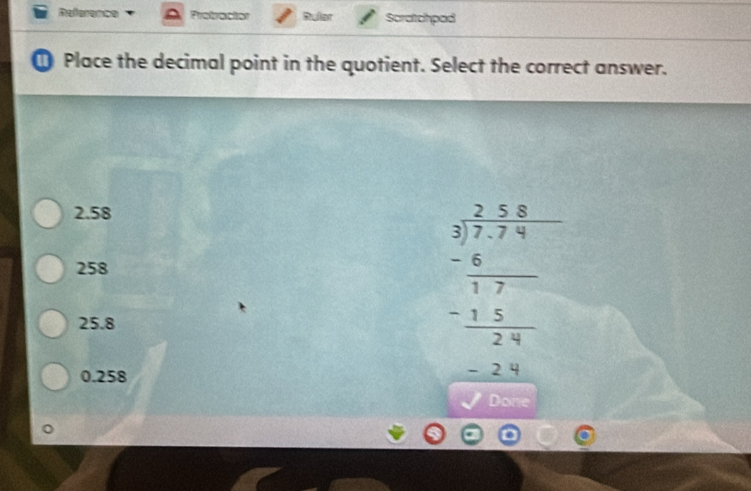 Refference Protractor Ler Scratchpad
u Place the decimal point in the quotient. Select the correct answer.
2.58
258
25.8
0.258
beginarrayr 27 7/7 - (-6)/7  hline 1frac 7 -1 3/24  hline 0endarray  
Done