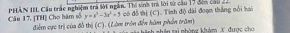 PHÀN III. Câu trắc nghiệm trả lời ngắn. Thí sinh trả lời từ câu 17 đến cau 22. 
Câu 17. [TH] Cho hàm số y=x^3-3x^2+5 có đồ thị (C). Tính độ dài đoạn thẳng nối hai 
điểm cực trị của đồ thị (C). (Làm tròn đến hàm phần trăm) 
a hê nh nhân tai phòng khám X được cho