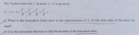 The Taylor series for e^x at point x=0 is given by
e^x=1+x+ x^2/2! + x^3/3! + x^4/4! + x^5/5! +·s
La) What is the truncation (true) error in the representation of e^1 if only four terms of the series are 
used? 
b) Use the remainder theorem to find the bounds of the truncation error.