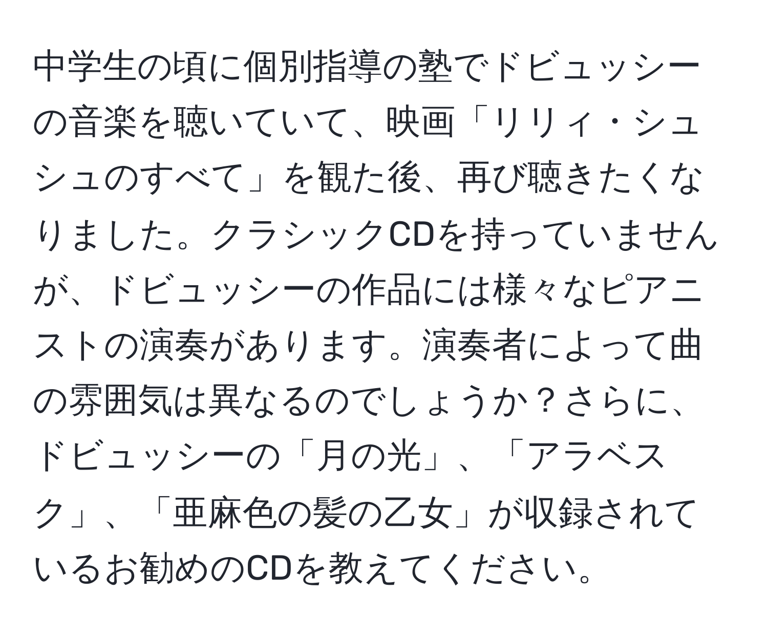 中学生の頃に個別指導の塾でドビュッシーの音楽を聴いていて、映画「リリィ・シュシュのすべて」を観た後、再び聴きたくなりました。クラシックCDを持っていませんが、ドビュッシーの作品には様々なピアニストの演奏があります。演奏者によって曲の雰囲気は異なるのでしょうか？さらに、ドビュッシーの「月の光」、「アラベスク」、「亜麻色の髪の乙女」が収録されているお勧めのCDを教えてください。