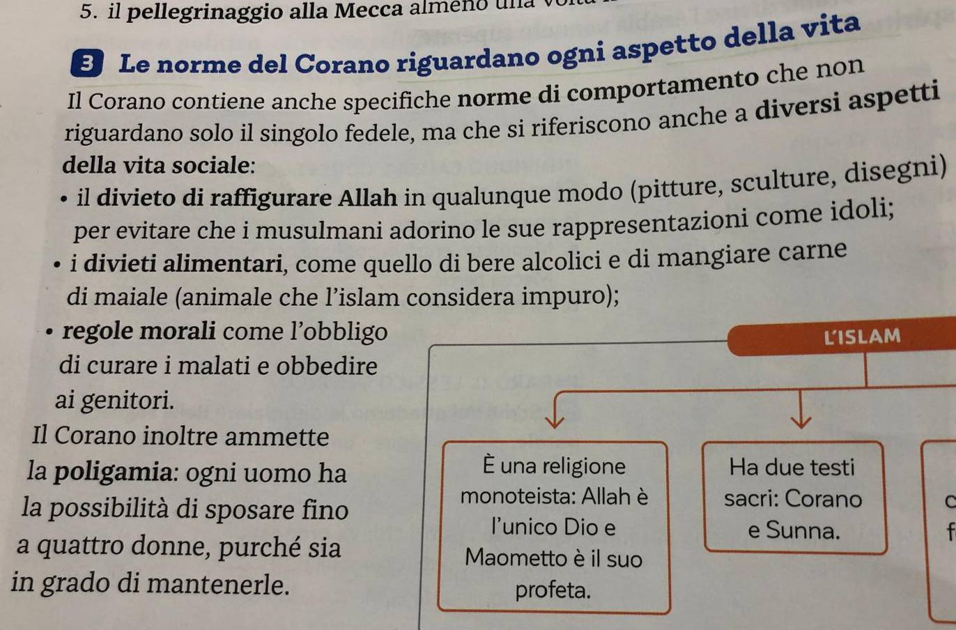 il pellegrinaggio alla Mecca almeno una 
E Le norme del Corano riguardano ogni aspetto della vita 
Il Corano contiene anche specifiche norme di comportamento che non 
riguardano solo il singolo fedele, ma che si riferiscono anche a diversi aspetti 
della vita sociale: 
• il divieto di raffigurare Allah in qualunque modo (pitture, sculture, disegni) 
per evitare che i musulmani adorino le sue rappresentazioni come idoli; 
i divieti alimentari, come quello di bere alcolici e di mangiare carne 
di maiale (animale che l’islam considera impuro); 
regole morali come l’obbligo LISLAM 
di curare i malati e obbedire 
ai genitori. 
Il Corano inoltre ammette 
É una religione 
la poligamia: ogni uomo ha Ha due testi 
la possibilità di sposare fino 
monoteista: Allah è sacri: Corano C 
l'unico Dio e e Sunna. 
a quattro donne, purché sia Maometto è il suo 
in grado di mantenerle. 
profeta.