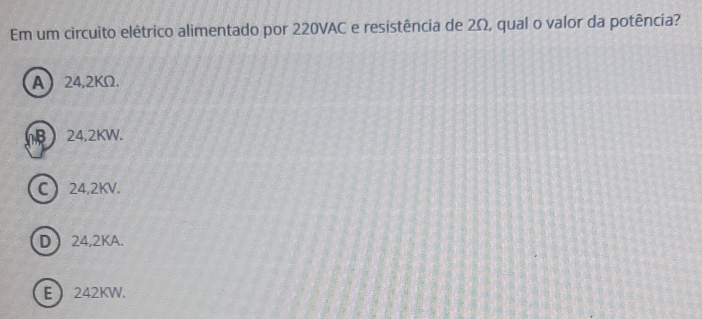 Em um circuito elêtrico alimentado por 220VAC e resistência de 2Ω, qual o valor da potência?
A 24,2KΩ.
 24.2KW.
C 24,2KV.
D 24,2KA.
E 242KW.