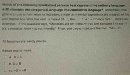 Which of the fallowing symbolized phrases best represent the ordinery language
AND changes the categorical language into conditional language? Remember ou 
goal is to one a main letter to represent a main term (which represents the subject) of the
carl before and after the recb e meaus "if then " a'- * means not' Here's an
exampin. If the queation says, "Monsters are not friendly" you can fransiate it to say "d
it's is monster, then it is not friendly" Then, you can symbolize if like this: "M > -E"
All beaches are sandy places
Select one ar more
a B>S
b. 5>8
c. -5>-B