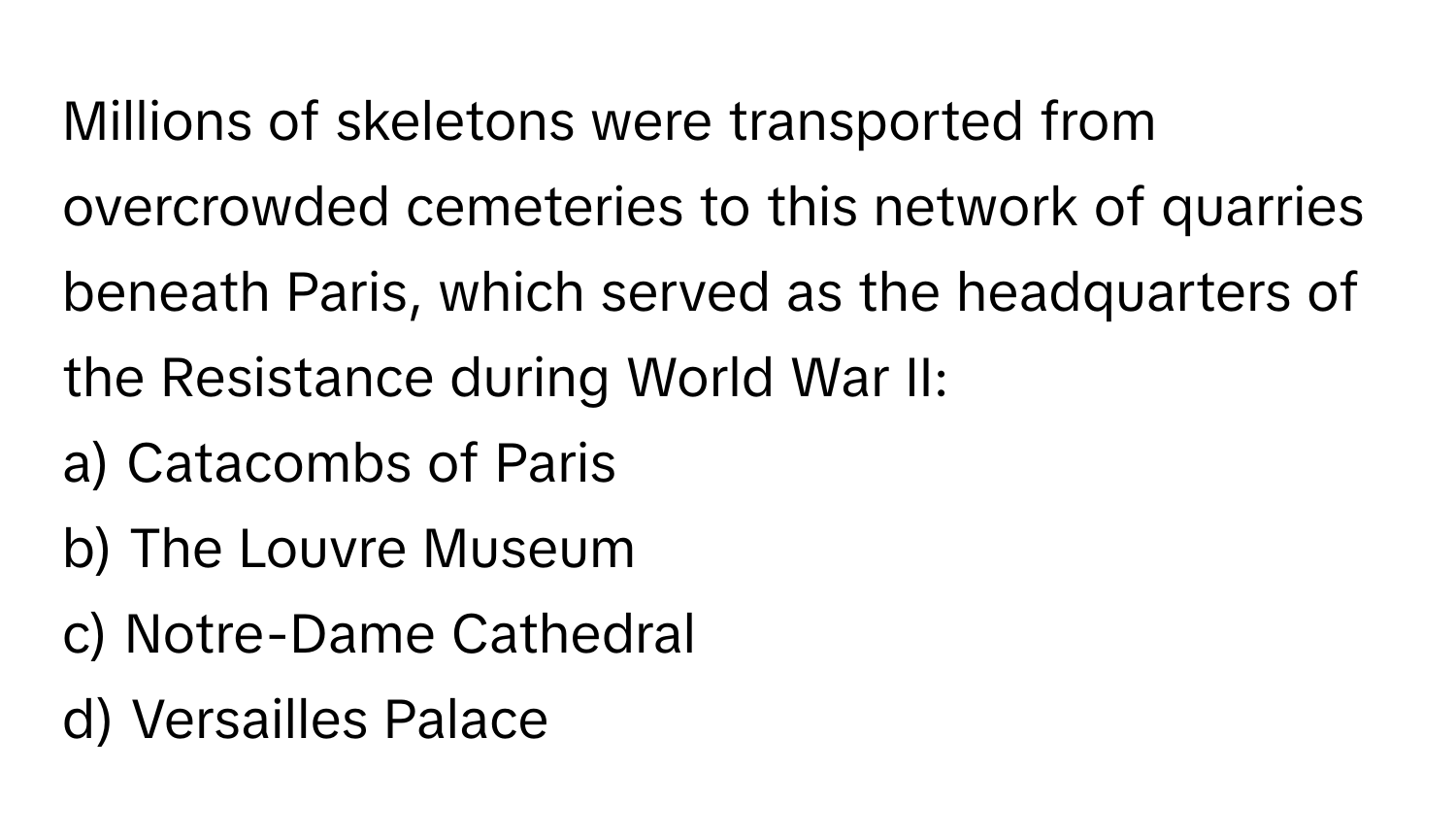 Millions of skeletons were transported from overcrowded cemeteries to this network of quarries beneath Paris, which served as the headquarters of the Resistance during World War II:

a) Catacombs of Paris 
b) The Louvre Museum 
c) Notre-Dame Cathedral 
d) Versailles Palace