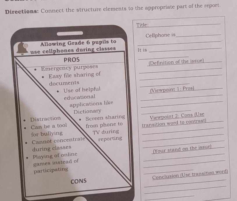 Directions: Connect the structure elements to the appropriate part of the report. 
Title: 
_ 
Cellphone is_ 
_ 
. 
It is_ 
_ 
(Definition of the issue)_ 
_ 
_ 
_ 
(Viewpoint 1: Pros)_ 
_ 
Viewpoint 2: Cons (Use_ 
transition word to contrast) 
_ 
[Your stand on the issue) 
_ 
_ 
_ 
Conclusion (Use transition word) 
_ 
_