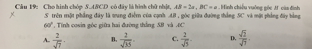 Cho hình chóp S. ABCD có đáy là hình chữ nhật, AB=2a, BC=a. Hình chiếu vuông góc H của đĩnh
S trên mặt phẳng đáy là trung điểm của cạnh AB , góc giữa đường thẳng SC và mặt phẳng đáy bằng
60°. Tính cosin góc giữa hai đường thăng SB và AC
A.  2/sqrt(7) .  2/sqrt(35) .  2/sqrt(5) .  sqrt(2)/sqrt(7) . 
B.
C.
D.