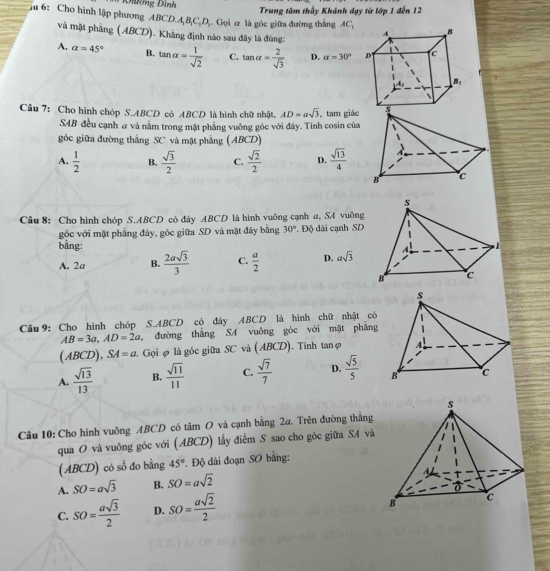Khương Đình
Trung tâm thầy Khánh dạy từ lớp 1 đến 12
ầu 6: Cho hình lập phương ABCD.A BCDị. Gọi & là góc giữa đường thằng AC_1
và mặt phẳng ( ABCD). Khẳng định nào sau đây là đúng:
A. alpha =45° B. tan alpha = 1/sqrt(2)  C. tan alpha = 2/sqrt(3)  D. alpha =30°
Câu 7: Cho hình chóp S.ABCD có ABCD là hình chữ nhật, AD=asqrt(3) , tam giác 
SAB đều cạnh a và nằm trong mặt phẳng vuông góc với đáy. Tính cosin của
góc giữa đường thẳng SC và mặt phẳng ( ABCD)
A.  1/2   sqrt(3)/2   sqrt(2)/2   sqrt(13)/4 
B.
C.
D.
Câu 8: Cho hình chóp S.ABCD có đáy ABCD là hình vuông cạnh a, SA vuông
góc với mặt phẳng đáy, góc giữa SD và mặt đáy bằng 30° Độ dài cạnh SD
bằng:
A. 2a B.  2asqrt(3)/3  C.  a/2 
D. asqrt(3)
Câu9: Cho hình chóp S.ABCD có đáy ABCD là hình chữ nhật có
AB=3a,AD=2a , đường thẳng SA vuông góc với mặt phẳng
(ABCD), SA=a.. Gọi φ là góc giữa SC và (ABCD). Tính tanφ
A.  sqrt(13)/13  B.  sqrt(11)/11  C.  sqrt(7)/7  D.  sqrt(5)/5 
Câu 10: Cho hình vuông ABCD có tâm O và cạnh bằng 2a. Trên đường thẳng
qua O và vuông góc với (ABCD) lấy điểm S sao cho góc giữa SA và
(ABCD) có số đo bằng 45°. Độ dài đoạn SO bằng:
A. SO=asqrt(3) B. SO=asqrt(2)
C. SO= asqrt(3)/2  D. SO= asqrt(2)/2 
