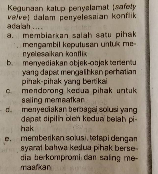 Kegunaan katup penyelamat (safety
va/ve) dalam penyelesaian konflik
adalah ....
a. membiarkan salah satu pihak
mengambil keputusan untuk me-
nyelesaikan konflik
b. menyediakan objek-objek tertentu
yang dapat mengalihkan perhatian
pihak-pihak yang bertikai
c. mendorong kedua pihak untuk
saling memaafkan
d. menyediakan berbagai solusi yang
dapat dipilih oleh kedua belah pi-
hak
e. memberikan solusi, tetapi dengan
syarat bahwa kedua pihak berse-
dia berkompromi dan saling me-
maafkan