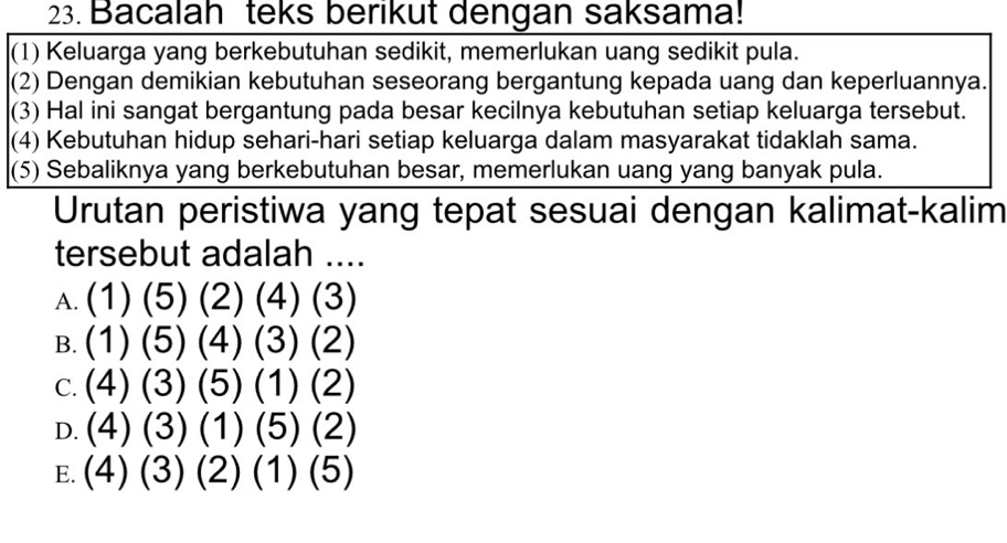 Bacalah teks berikut dengan saksama!
(1) Keluarga yang berkebutuhan sedikit, memerlukan uang sedikit pula.
(2) Dengan demikian kebutuhan seseorang bergantung kepada uang dan keperluannya.
(3) Hal ini sangat bergantung pada besar kecilnya kebutuhan setiap keluarga tersebut.
(4) Kebutuhan hidup sehari-hari setiap keluarga dalam masyarakat tidaklah sama.
(5) Sebaliknya yang berkebutuhan besar, memerlukan uang yang banyak pula.
Urutan peristiwa yang tepat sesuai dengan kalimat-kalim
tersebut adalah ....
A. (1) (5) (2) (4) (3)
B. (1) (5) (4) (3) (2)
c. (4) (3) (5) (1) (2)
D. (4) (3) (1) (5) (2)
E. (4) (3) (2) (1) (5)