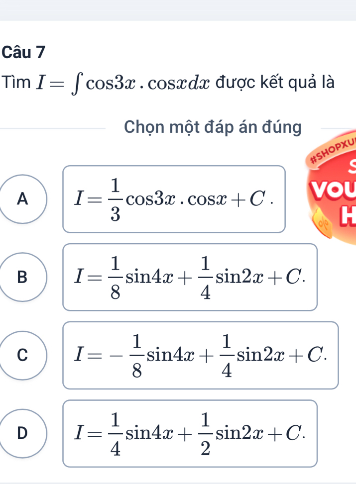 Tìm ) I=∈t cos 3x.cos xdx được kết quả là
Chọn một đáp án đúng
#SHOPXU
A I= 1/3 cos 3x.cos x+C. vou
B I= 1/8 sin 4x+ 1/4 sin 2x+C.
C I=- 1/8 sin 4x+ 1/4 sin 2x+C.
D I= 1/4 sin 4x+ 1/2 sin 2x+C.