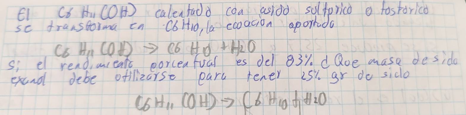 E1 C6 H COH) calenfadd coa asidd solfprico e fostorico 
se franstorma ca C6Ht1o, la ecoacion aporrado 
C6 H_11(OH)to C6H_10+H_2O
s; el readinieats eorceafual es del 83% d Qoe mase deside 
excnd debe offlizarse ears rener is % gr do sido
(6H_11(OH)to C6H_10+H_2O