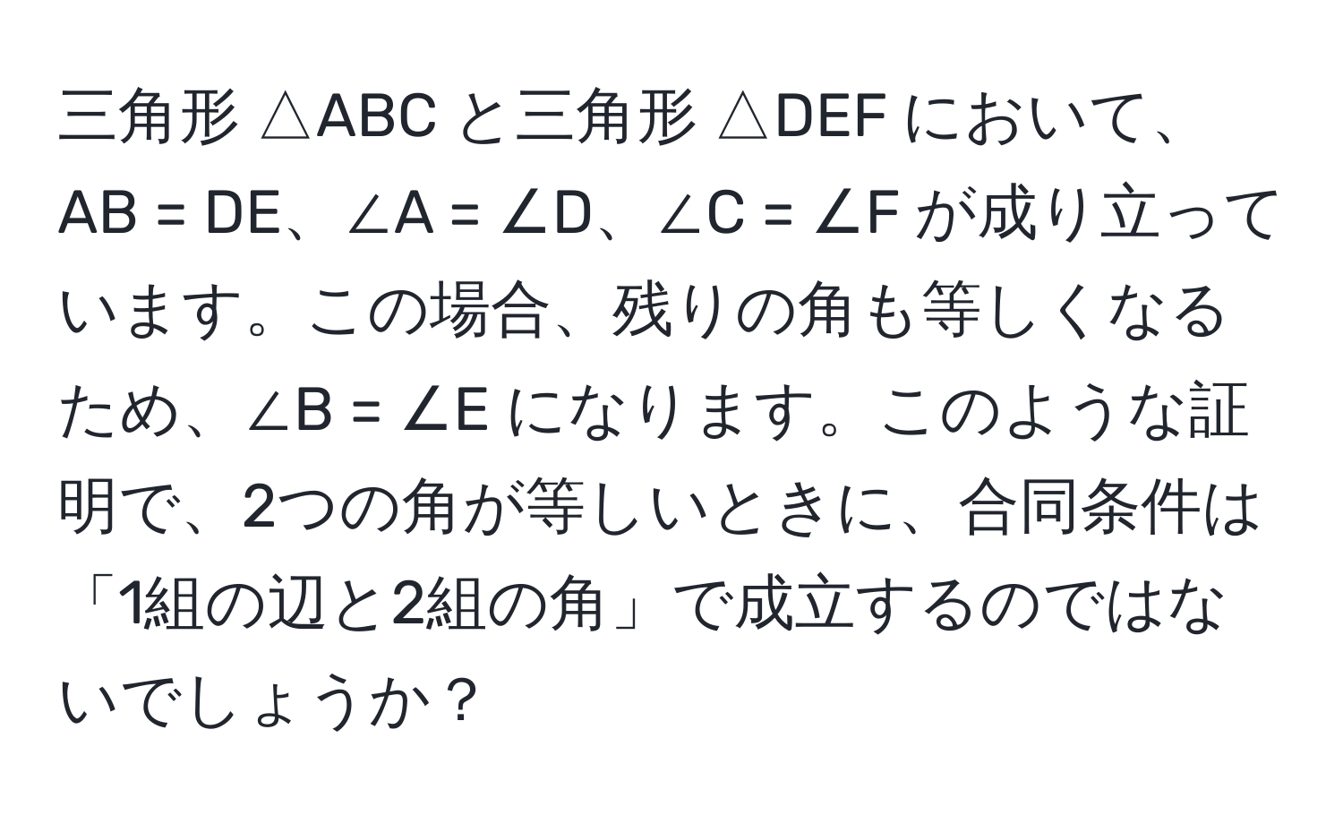 三角形 △ABC と三角形 △DEF において、AB = DE、∠A = ∠D、∠C = ∠F が成り立っています。この場合、残りの角も等しくなるため、∠B = ∠E になります。このような証明で、2つの角が等しいときに、合同条件は「1組の辺と2組の角」で成立するのではないでしょうか？