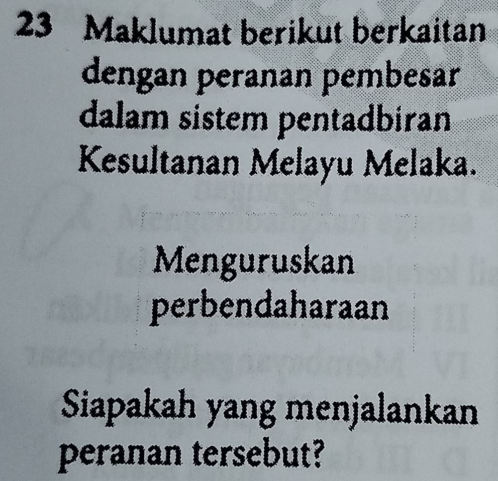 Maklumat berikut berkaitan 
dengan peranan pembesar 
dalam sistem pentadbiran 
Kesultanan Melayu Melaka. 
Menguruskan 
perbendaharaan 
Siapakah yang menjalankan 
peranan tersebut?