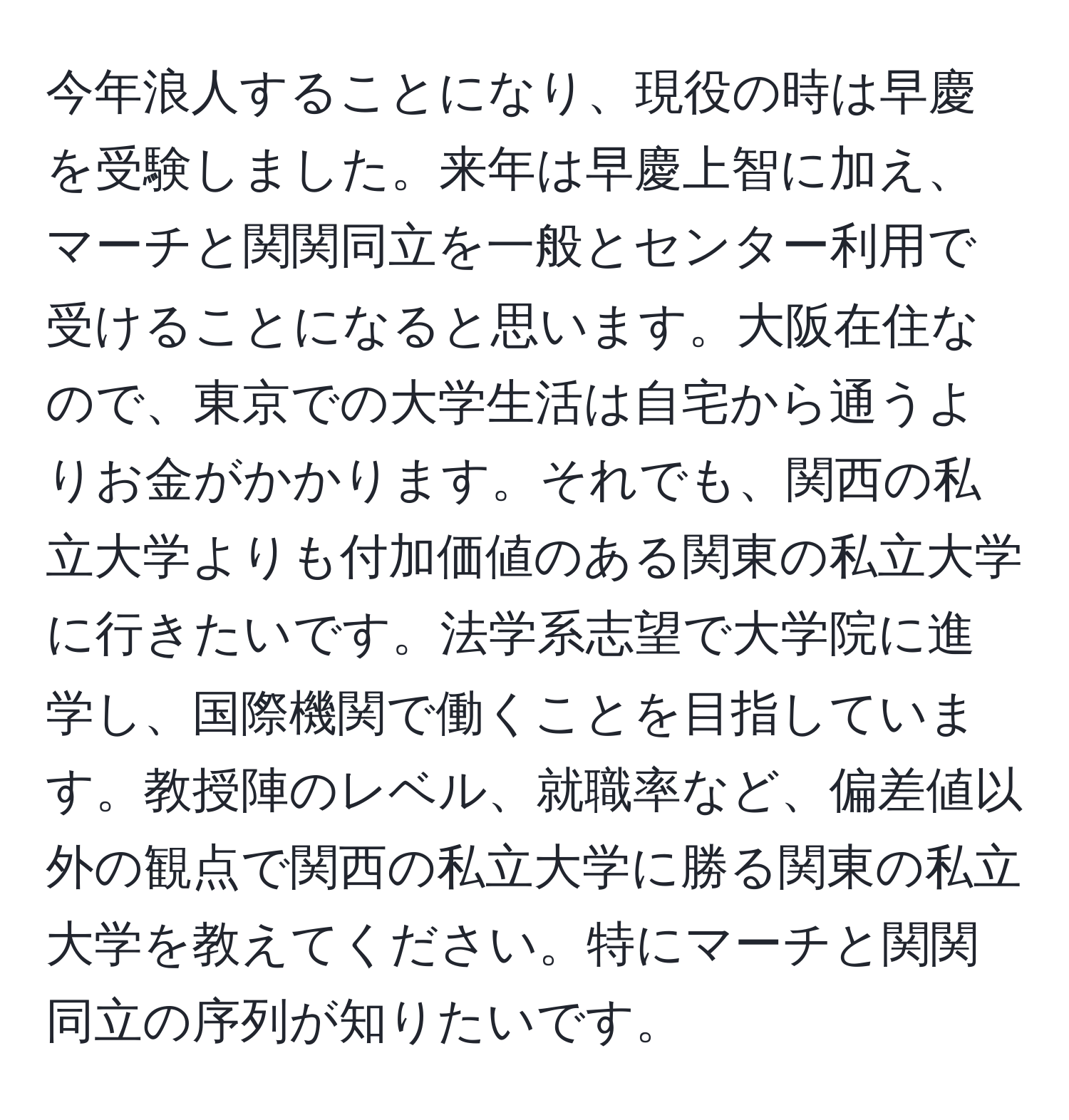 今年浪人することになり、現役の時は早慶を受験しました。来年は早慶上智に加え、マーチと関関同立を一般とセンター利用で受けることになると思います。大阪在住なので、東京での大学生活は自宅から通うよりお金がかかります。それでも、関西の私立大学よりも付加価値のある関東の私立大学に行きたいです。法学系志望で大学院に進学し、国際機関で働くことを目指しています。教授陣のレベル、就職率など、偏差値以外の観点で関西の私立大学に勝る関東の私立大学を教えてください。特にマーチと関関同立の序列が知りたいです。