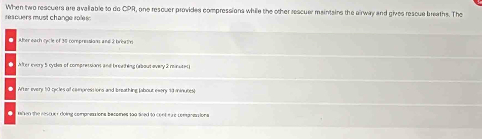 When two rescuers are available to do CPR, one rescuer provides compressions while the other rescuer maintains the airway and gives rescue breaths. The
rescuers must change roles:
After each cycle of 30 compressions and 2 breaths
After every 5 cycles of compressions and breathing (about every 2 minutes)
. After every 10 cycles of compressions and breathing (about every 10 minutes)
. When the rescuer doing compressions becomes too tired to continue compressions