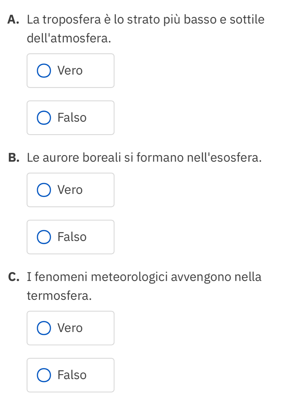 La troposfera è lo strato più basso e sottile
dell'atmosfera.
Vero
Falso
B. Le aurore boreali si formano nell'esosfera.
Vero
Falso
C. I fenomeni meteorologici avvengono nella
termosfera.
Vero
Falso