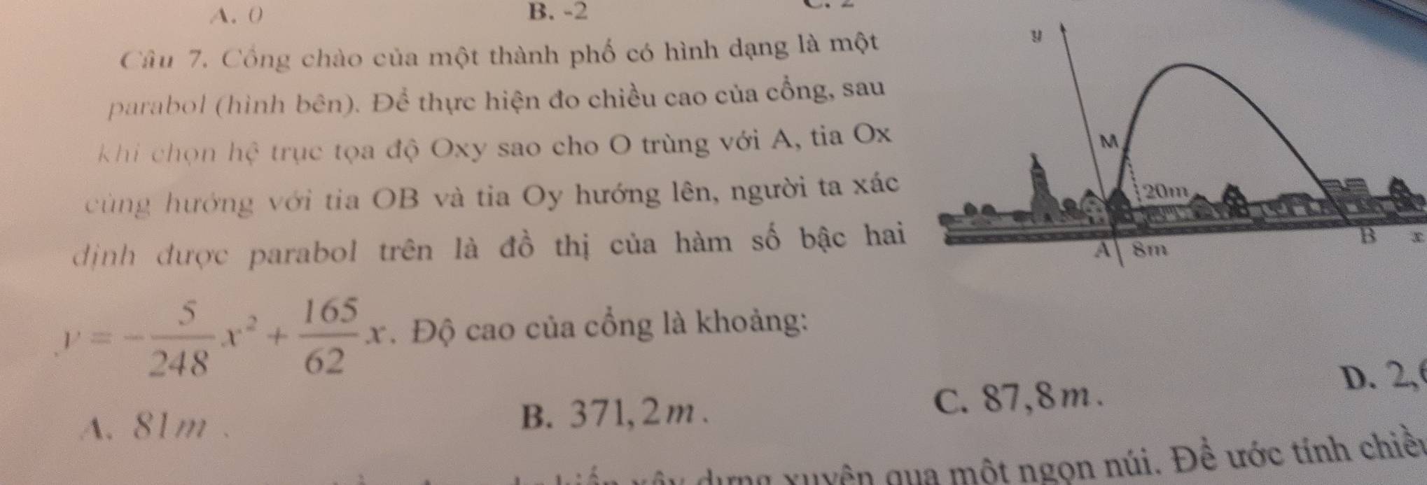 A. 0 B. -2
Câu 7. Cổng chào của một thành phố có hình dạng là một
parabol (hình bên). Để thực hiện đo chiều cao của cổng, sau
khi chọn hệ trục tọa độ Oxy sao cho O trùng với A, tia Ox
cùng hướng với tia OB và tia Oy hướng lên, người ta xác
dịnh được parabol trên là đồ thị của hàm số bậc hai
x
y=- 5/248 x^2+ 165/62 x. Độ cao của cổng là khoảng:
A. 81m. B. 371, 2m. C. 87, 8m.
D. 2,
â u dựng xuyên qua một ngọn núi. Để ước tính chiền