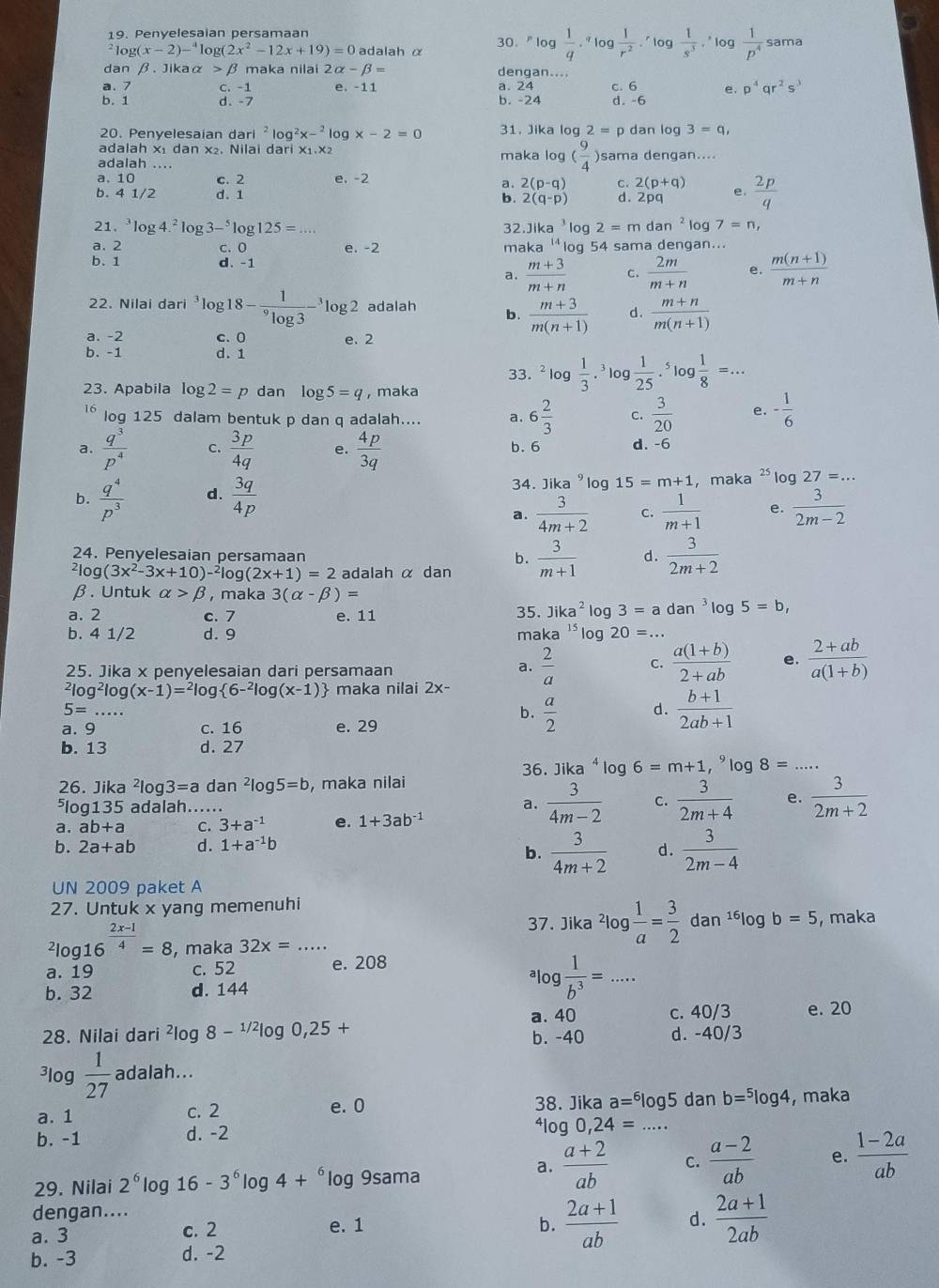 Penyelesaian persamaan
² log( (x-2)-^4log (2x^2-12x+19)=0 adalah α 30."log  1/q .^qlog  1/r^2 .^rlog  1/s^3  ,' log  1/p^4  sama
dan β. Jikaα > β maka nilai 2alpha -beta = dengan....
a. 7 C. -1 e. -11 a. 24 d. -6
b. 1 d. -7 b. -24 c. 6 e. p^4qr^2s^3
20. Penyelesaian dari^2log^2x-^2log x-2=0 31. Jika log 2=p dan log 3=q,
adalah x₁ dan x₂. Nilai dari x₁.x₂
adalah .... maka log ( 9/4 ) )sama dengan....
a. 10 c. 2 e. -2
a. 2(p-q) C. 2(p+q)
b. 4 1/2 d. 1 b. 2(q-p) d. 2pq e.  2p/q 
21. log 4.^2log 3-^5log 125=... 32.Ji xa^3log 2=mdan^2 log 7=n,
a. 2 c. O e. -2 maka 14 log 54 sama dengan...
b. 1 d. -1
a.  (m+3)/m+n  c.  2m/m+n  e.  (m(n+1))/m+n 
22. Nilai dari *log 18-frac 1^9log 3-^3log 2 adalah b.  (m+3)/m(n+1)  d.  (m+n)/m(n+1) 
a. -2 c. 0 e. 2
b. -1 d. 1
33. ^2log  1/3 .^3 log  1/25 .^5log  1/8 =...
23. Apabila log 2=p dan log 5=q , maka
16 log 125 dalam bentuk p dan q adalah.... a. 6 2/3  c.  3/20  e. - 1/6 
a.  q^3/p^4  C.  3p/4q  e.  4p/3q  b. 6 d. -6
34. Jika^9log 15=m+1
b.  q^4/p^3  d.  3q/4p  , maka^2 log 27=...
a.  3/4m+2  c.  1/m+1  e.  3/2m-2 
24. Penyelesaian persamaan
b.
log (3x^2-3x+10)-^2log (2x+1)=2 adalah α dan  3/m+1  d.  3/2m+2 
β . Untuk alpha >beta , maka 3(alpha -beta )=
a. 2 c. 7 e. 11 35. Jika^2log 3=adan^3log 5=b,
b. 4 1/2 d. 9 maka 15 * log 20=...
25. Jika x penyelesaian dari persamaan
a.  2/a  C.  (a(1+b))/2+ab  e. frac 2+ab(a(1+b))^2log^2log (x-1)=^2log  6-^2log (x-1) maka nilai 2x-
5=
b.  a/2   (b+1)/2ab+1 
d.
a. 9 c. 16 e. 29
b. 13 d. 27
36. Jika^4log 6=m+1,^9log 8=
26. Jika^2log 3=a dan^2log 5=b , maka nilai
⁵log135 adalah...... a.  3/4m-2  C.  3/2m+4  e.  3/2m+2 
a. ab+a C. 3+a^(-1) e. 1+3ab^(-1)
b. 2a+ab d. 1+a^(-1)b
b.  3/4m+2  d.  3/2m-4 
UN 2009 paket A
27. Untuk x yang memenuhi
37. Jika^2log  1/a = 3/2 dan^(16)log b=5, , maka^2log 16^(frac 2x-1)4=8 , maka 32x= _
a. 19 c. 52 e. 208
b. 32 d. 144
_ log  1/b^3 =...
a. 40 c. 40/3 e. 20
28. Nilai dari^2log 8-^1/2log 0,25+ b. -40 d. -40/3
³log  1/27  adalah...
a. 1 c. 2 e. 0 38. Jika a=^6|o 15 dan b=^5log 4 , maka
b. -1 d. -2
410 g0,24= _
29. Nilai 2^6log 16-3^6log 4+^6 log 9sama
a.  (a+2)/ab  C.  (a-2)/ab  e.  (1-2a)/ab 
dengan....
a. 3 c. 2 e. 1
b.  (2a+1)/ab  d.  (2a+1)/2ab 
b. -3 d. -2