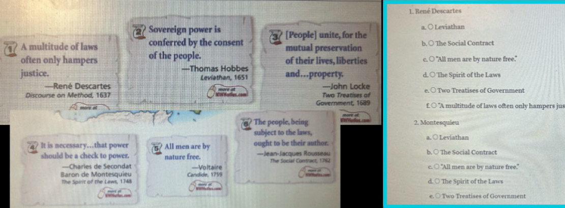 1. René Descartes
2 Sovereign power is a. ○ Leviathan
1 A multitude of laws conferred by the consent 3 [People] unite, for the
mutual preservation b. ○ The Social Contract
often only hampers of the people. of their lives, liberties c. ○ "All men are by nature free."
justice. —Thomas Hobbes and…property. d. ○ The Spirit of the Laws
Leviathan, 1651
—René Descartes more at —John Locke
Discourse on Method, 1637 Two Treatises of Two Treatises of Government
more at Government, 1689 "A multitude of laws often only hampers jus
The people, being W W Hatios. more at
2. Montesquieu
subject to the laws, a.○ Leviathan
a It is necessary…that power 5 All men are by ought to be their author.
should be a check to power. nature free. —Jean-Jacques Rousseau b. ○ The Social Contract
The Social Contract, 1762
—Charies de Secondat —Voltaire "All men are by nature free."
Baron de Montesquieu Candide, 1759
The Spirit of the Laws, 1748 more a d. ○ The Spirit of the Laws
○ Two Treatises of Government