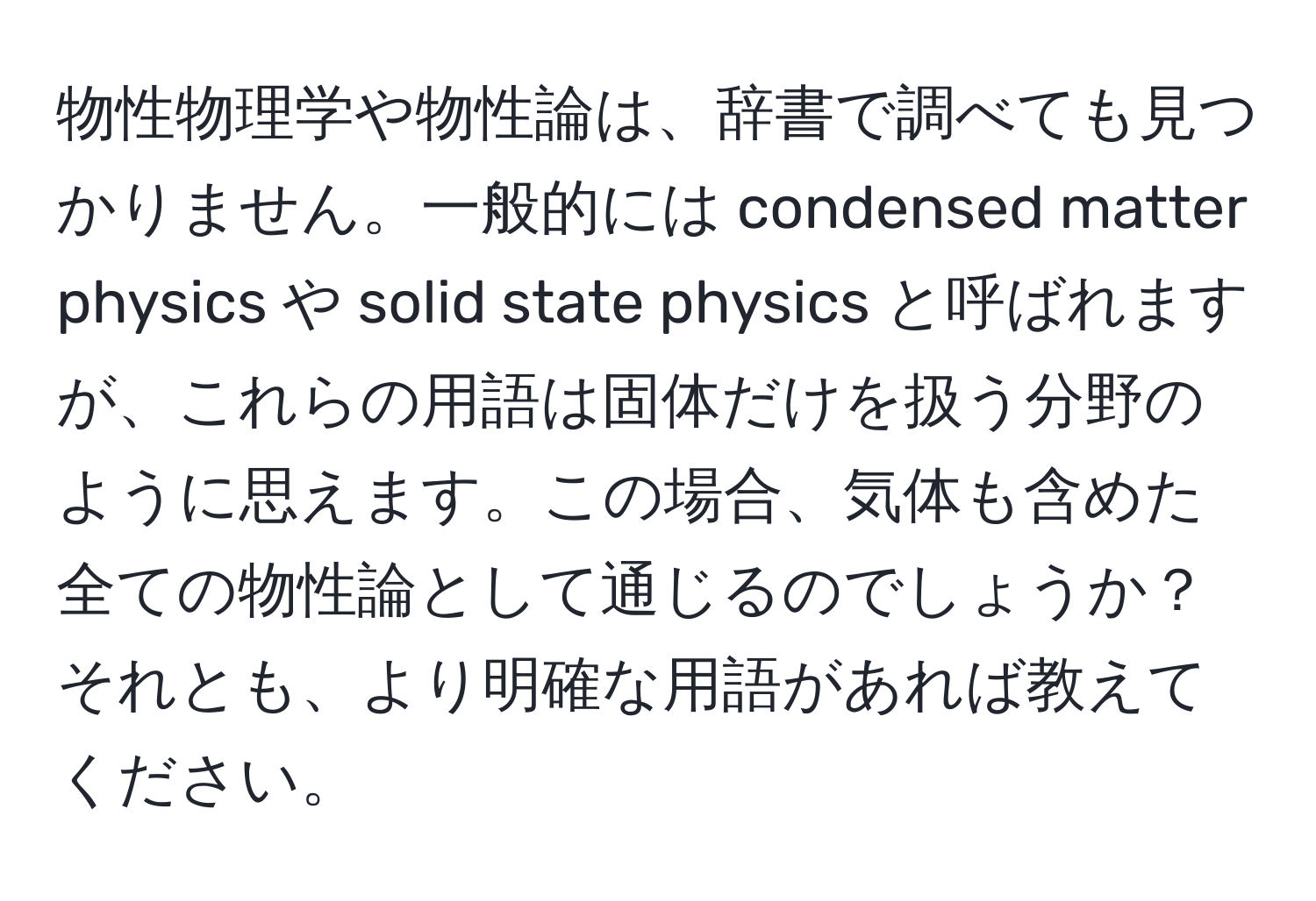 物性物理学や物性論は、辞書で調べても見つかりません。一般的には condensed matter physics や solid state physics と呼ばれますが、これらの用語は固体だけを扱う分野のように思えます。この場合、気体も含めた全ての物性論として通じるのでしょうか？それとも、より明確な用語があれば教えてください。