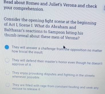 Read about Romeo and Juliet's Verona and check
your comprehension.
Consider the opening fight scene at the beginning
of Act I, Scene I. What do Abraham and
Balthasar's reactions to Sampson biting his
thumb reveal about these men of Verona?
They will answer a challenge from the opposition no matter
how trivial the insult.
They will defend their master's honor even though he doesn't
approve of it
They enjoy provoking disputes and fighting in the streets
whenever possible.
They are filled with rage from constant feuding and seek any
excuse to release it