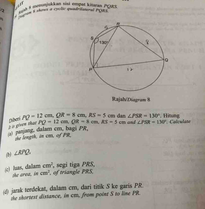 vn
12  Rajah 8 menunjukkan sisi empat kitaran PQRS.
n
Diagram 8 shows a cyclic quadrilateral PQRS.
Rajah/Diagram 8
Diberi PQ=12cm,QR=8cm,RS=5cm dan ∠ PSR=130°. Hitung
It is given that PQ=12cm,QR=8cm,RS=5cm and ∠ PSR=130°. Calculate
(a) panjang, dalam cm, bagi PR,
the length, in cm, of PR,
(b) ∠ RPQ,
(c) luas, dalam cm^2 , segi tiga PRS,
the area, in cm^2 , of triangle PRS,
(d) jarak terdekat, dalam cm, dari titik S ke garis PR.
the shortest distance, in cm, from point S to line PR.