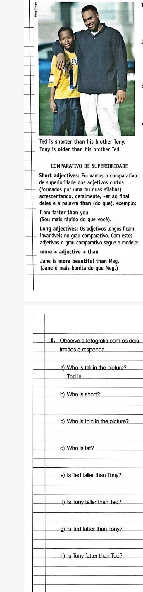 COMPARATIVO DE SUPERIORIDADE 
Short adjectives: Formamos o comparativo 
de superioridade dos adjetivos curtos 
(formados por uma ou duas sílabas) 
acrescentando, geralmente, -er ao final 
deles e a palavra than (do que), exemplo: 
I am faster than you. 
(Sou mais rápido do que você). 
Long adjectives: Os adjetivos longos ficam 
invariáveis no grau comparativo. Com estes 
adjetivos o grau comparativo segue o modelo: 
more + adjective + than 
Jane is more beautiful than Meg. 
(Jane é mais bonita do que Meg.) 
dois 
?