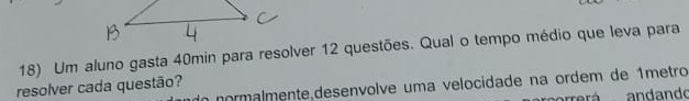 Um aluno gasta 40min para resolver 12 questões. Qual o tempo médio que leva para 
a normalmente,deseníolve uma velocidade na ordem de 1metro 
resolver cada questão? 
rá andando