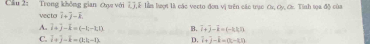 Cầu 2: Trong không gian Oxyz với 7, J, k lần lượt là các vecto đơn vị trên các trục Ox, Oy, Oz. Tính tọa độ của
vecto overline i+overline j-overline k.
A. vector i+vector j-vector k=(-1;-1;1). B. vector i+vector j-vector k=(-1;1;1).
C. vector i+vector j-vector k=(1;1;-1). D. overline i+overline j-overline k=(1;-1;1).