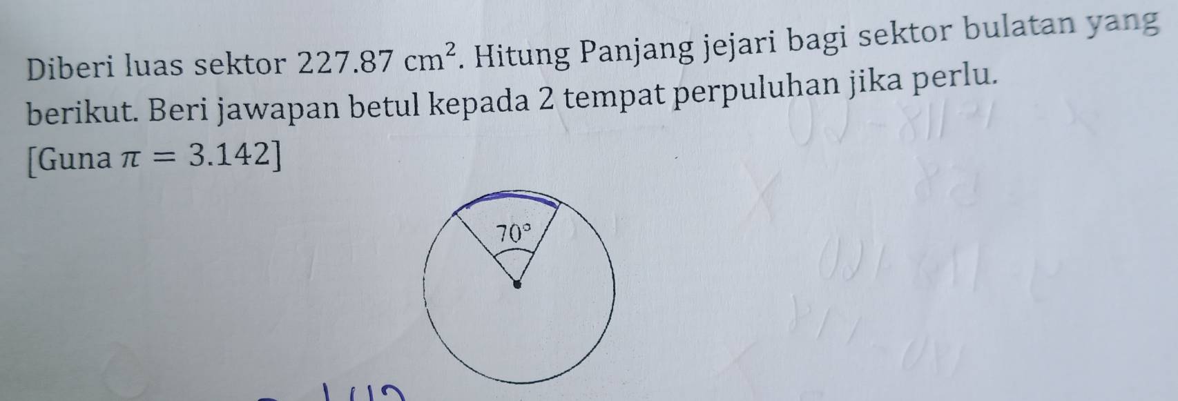 Diberi luas sektor 227.87cm^2. Hitung Panjang jejari bagi sektor bulatan yang
berikut. Beri jawapan betul kepada 2 tempat perpuluhan jika perlu.
[Guna π =3.142]