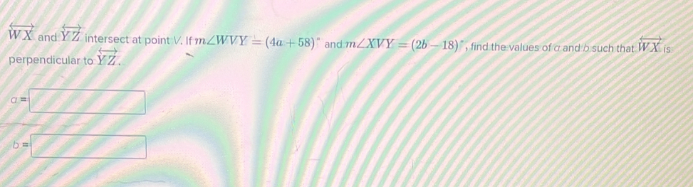 overleftrightarrow WX and overleftrightarrow YZ intersect at point V. If m∠ WVY=(4a+58)^circ  and m∠ XVY=(2b-18)^circ  , find the values of σ and b such that overleftrightarrow WX is 
perpendicular to overleftrightarrow YZ.
a=□
b=□