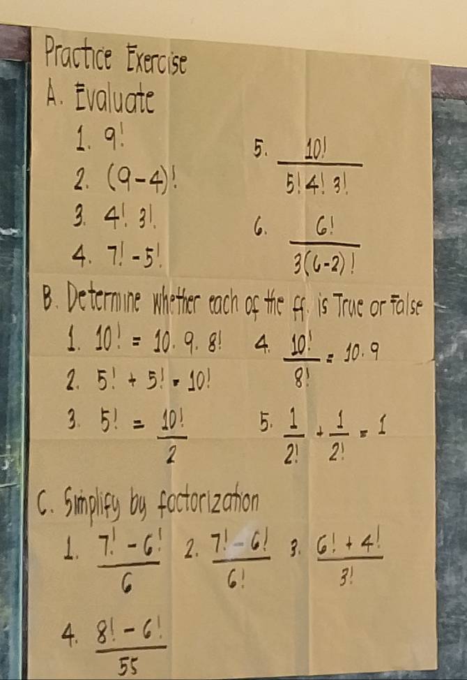 Practice Exercise 
A. Evaluate 
1. 9!
5.  10!/5!4!3! 
2. (9-4)!
3. 4!3!
6.  6!/3(6-2)! 
4. 7!-5!
B. Deternine whother each of the ff. is True or false 
1. 10!=10· 9· 8! 4.  10!/8! =10· 9
2. 5!+5!=10!
3. 5!= 10!/2 
5.  1/2! + 1/2! =1
C. Smplity by foctori zation 
1.  (7!-6!)/6   (7!-6!)/6!  3.  (6!+4!)/3! 
2. 
4.  (8!-6!)/55 