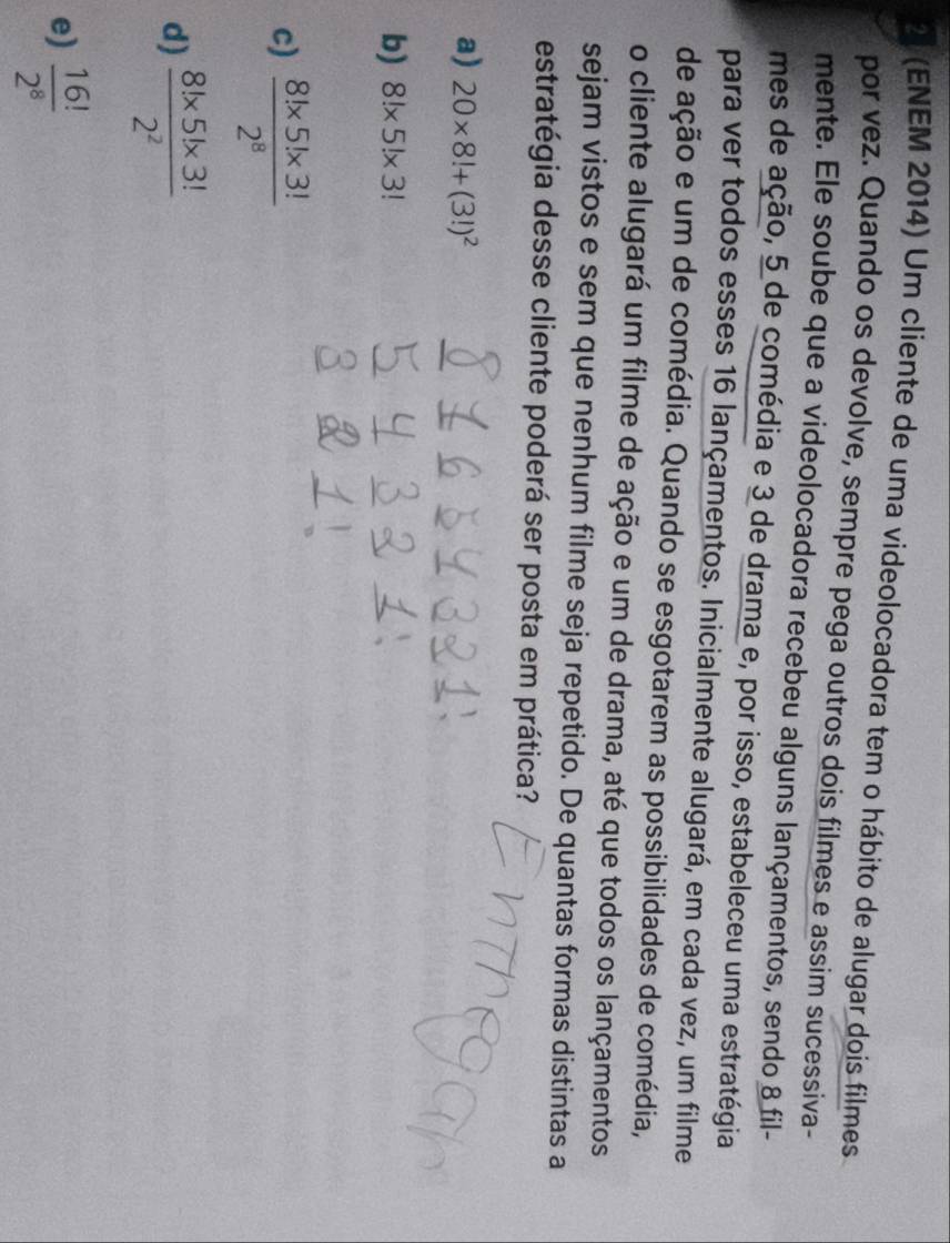 21 (ENEM 2014) Um cliente de uma videolocadora tem o hábito de alugar dois filmes
por vez. Quando os devolve, sempre pega outros dois filmes e assim sucessiva-
mente. Ele soube que a videolocadora recebeu alguns lançamentos, sendo 8 fil-
mes de ação, 5 de comédia e 3 de drama e, por isso, estabeleceu uma estratégia
para ver todos esses 16 lançamentos. Inicialmente alugará, em cada vez, um filme
de ação e um de comédia. Quando se esgotarem as possibilidades de comédia,
o cliente alugará um filme de ação e um de drama, até que todos os lançamentos
sejam vistos e sem que nenhum filme seja repetido. De quantas formas distintas a
estratégia desse cliente poderá ser posta em prática?
a) 20* 8!+(3!)^2
b) 8!* 5!* 3!
c)  (8!* 5!* 3!)/2^8 
d)  (8!* 5!* 3!)/2^2 
e)  16!/2^8 