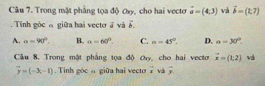 Trong mặt phẳng tọa độ Oxy, cho hai vectơ vector a=(4;3) và vector b=(1;7). Tính góc a giữa hai vecto vector a và vector b.
A. alpha =90°. B. alpha =60°. C. alpha =45°. D. alpha =30°. 
Câu 8. Trong mặt phẳng tọa độ Oxy, cho hai vectơ vector x=(1;2) và
overline y=(-3;-1). Tính góc h giữa hai vecto overline x và overline y.