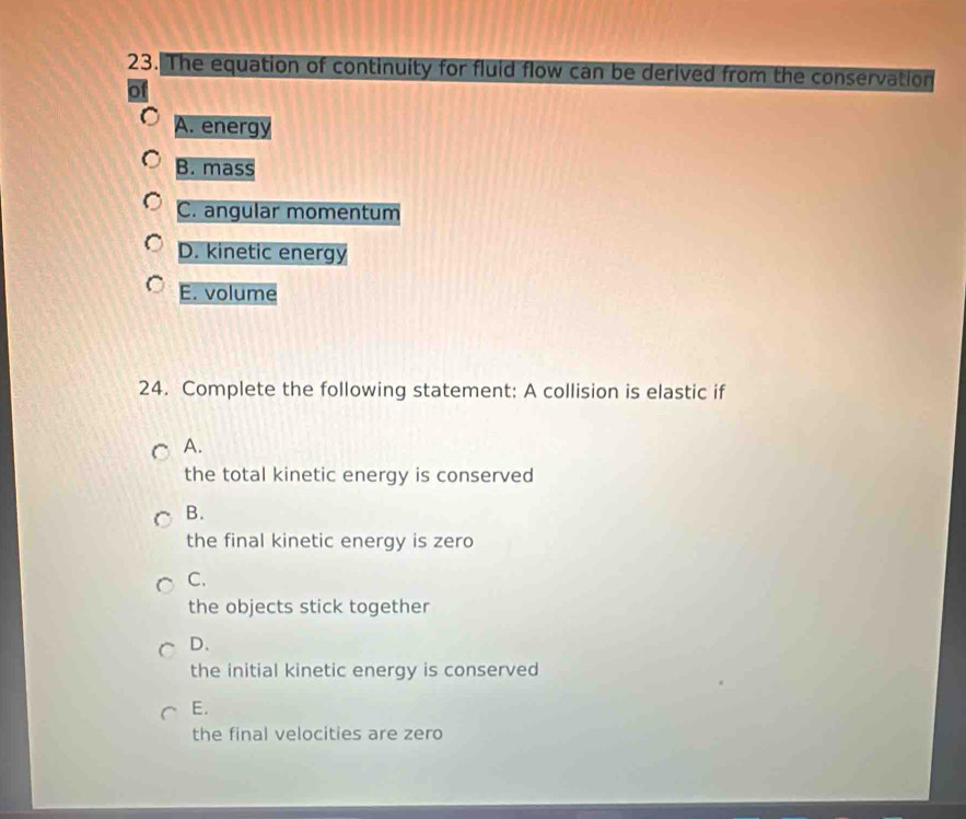 The equation of continuity for fluid flow can be derived from the conservation
A. energy
B. mass
C. angular momentum
D. kinetic energy
E. volume
24. Complete the following statement: A collision is elastic if
A.
the total kinetic energy is conserved
B.
the final kinetic energy is zero
C.
the objects stick together
D.
the initial kinetic energy is conserved
E.
the final velocities are zero